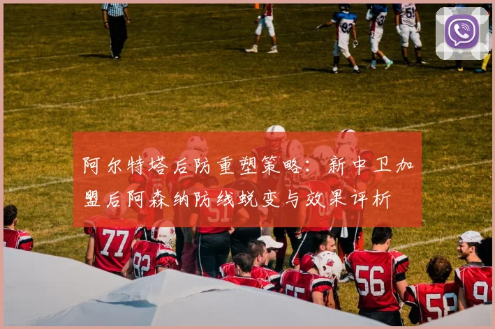 阿尔特塔后防重塑策略：新中卫加盟后阿森纳防线蜕变与效果评析
