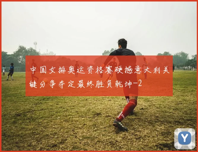 中国女排奥运资格赛硬撼意大利关键分争夺定最终胜负乾坤