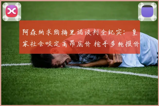 阿森纳求购梅里诺谈判全纪实：皇家社会咬定高昂底价 枪手多轮报价博弈细节揭秘
