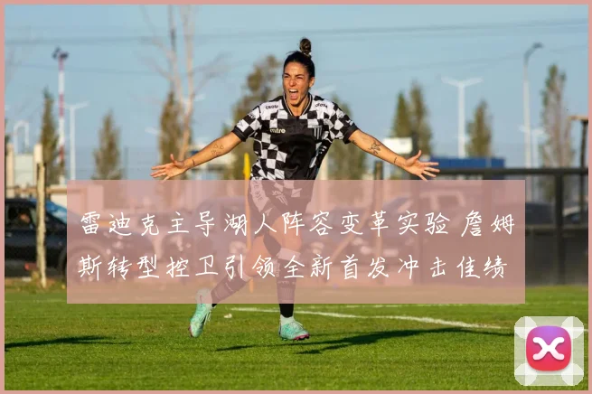雷迪克主导湖人阵容变革实验 詹姆斯转型控卫引领全新首发冲击佳绩