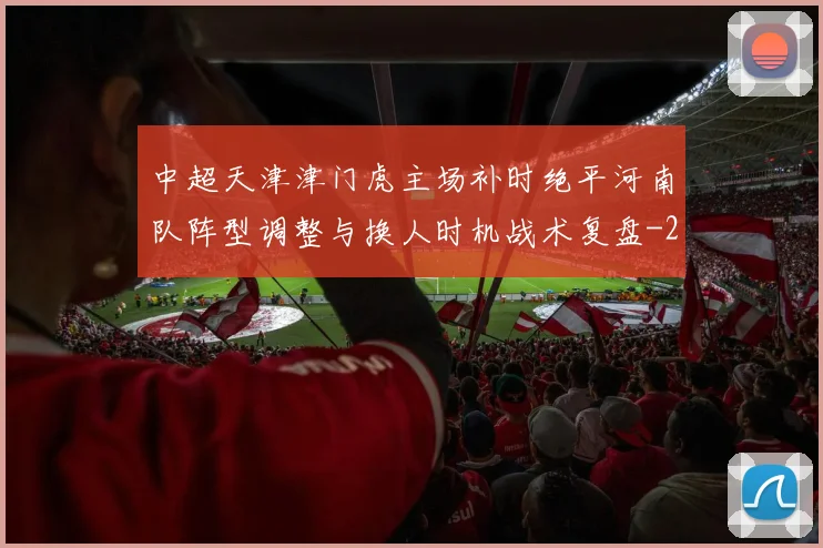 中超天津津门虎主场补时绝平河南队阵型调整与换人时机战术复盘