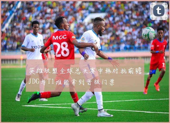 英雄联盟全球总决赛中韩对抗前瞻JDG与T1谁能拿到晋级门票