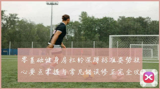 零基础健身房杠铃深蹲标准姿势核心要点掌握与常见错误修正完全攻略