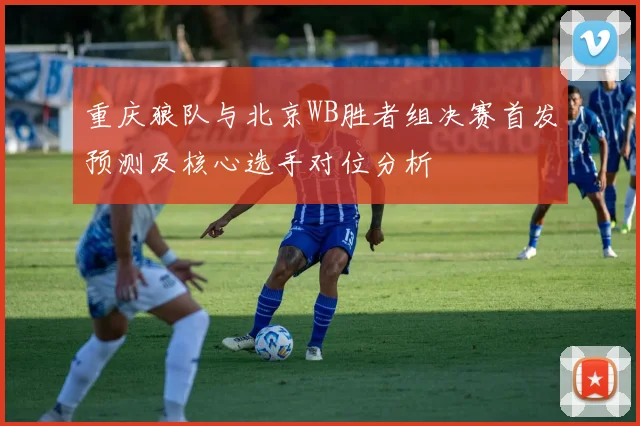 重庆狼队与北京WB胜者组决赛首发预测及核心选手对位分析