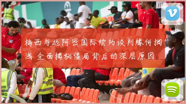 梅西与迈阿密国际续约谈判缘何搁浅 全面揭秘僵局背后的深层原因