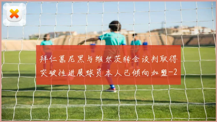 拜仁慕尼黑与维尔茨转会谈判取得突破性进展球员本人已倾向加盟