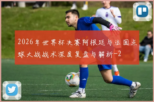 2026年世界杯决赛阿根廷与法国点球大战战术深度复盘与解析