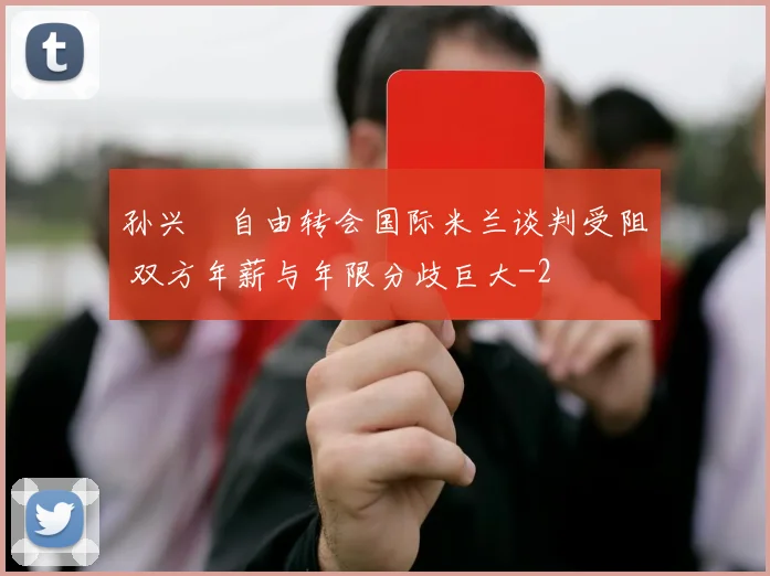 孙兴慜自由转会国际米兰谈判受阻 双方年薪与年限分歧巨大