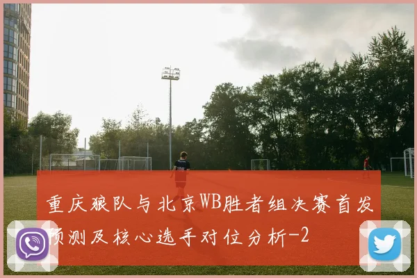 重庆狼队与北京WB胜者组决赛首发预测及核心选手对位分析