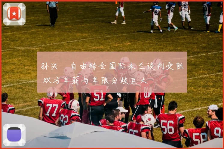 孙兴慜自由转会国际米兰谈判受阻 双方年薪与年限分歧巨大