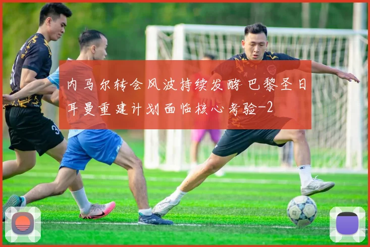 内马尔转会风波持续发酵 巴黎圣日耳曼重建计划面临核心考验