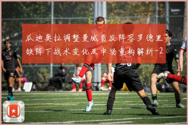 瓜迪奥拉调整曼城首发阵容罗德里缺阵下战术变化及中场重构解析
