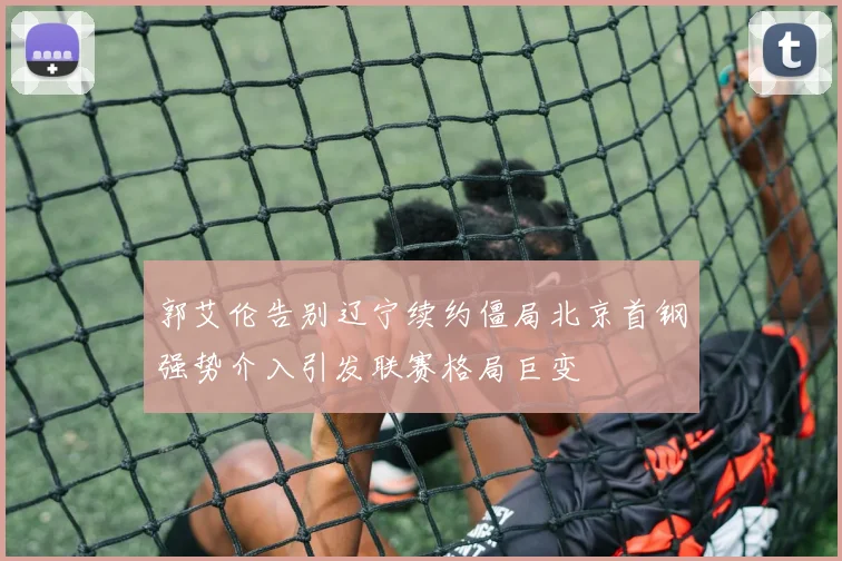 郭艾伦告别辽宁续约僵局北京首钢强势介入引发联赛格局巨变