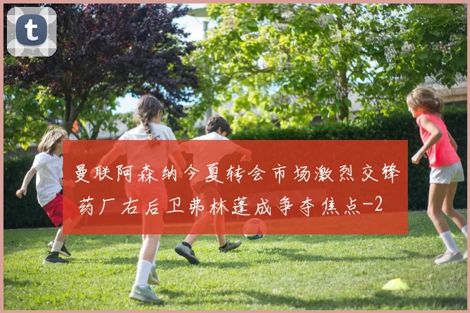 曼联阿森纳今夏转会市场激烈交锋 药厂右后卫弗林蓬成争夺焦点