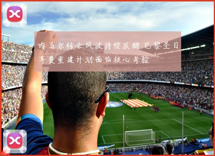 内马尔转会风波持续发酵 巴黎圣日耳曼重建计划面临核心考验