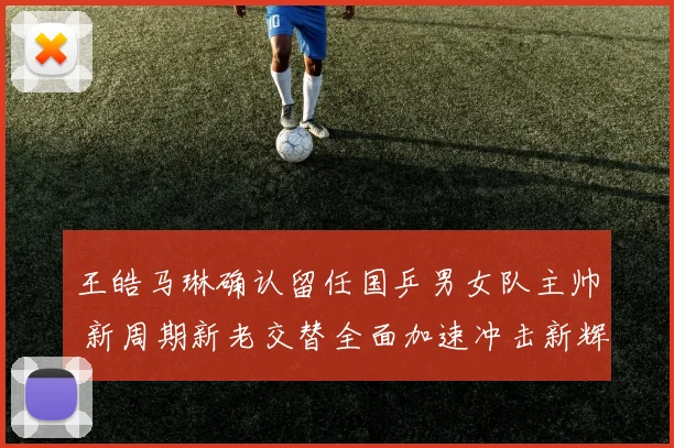 王皓马琳确认留任国乒男女队主帅 新周期新老交替全面加速冲击新辉煌