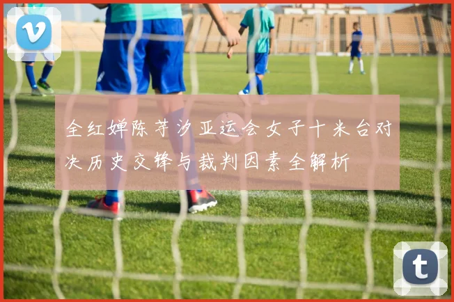 全红婵陈芋汐亚运会女子十米台对决历史交锋与裁判因素全解析