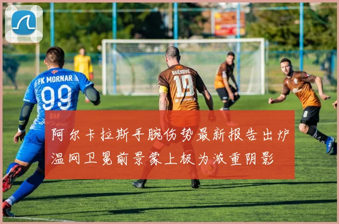 阿尔卡拉斯手腕伤势最新报告出炉温网卫冕前景蒙上极为浓重阴影