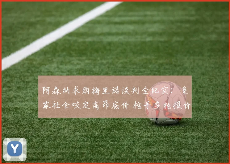 阿森纳求购梅里诺谈判全纪实:皇家社会咬定高昂底价 枪手多轮报价博弈细节揭秘