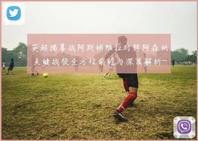 英超揭幕战阿斯顿维拉对阵阿森纳 关键战役全方位前瞻与深度解析