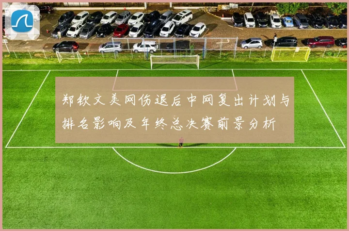 郑钦文美网伤退后中网复出计划与排名影响及年终总决赛前景分析
