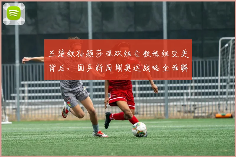 王楚钦孙颖莎混双组合教练组变更背后,国乒新周期奥运战略全面解析