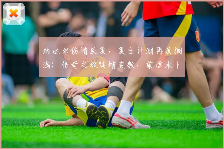 纳达尔伤情反复,复出计划再度搁浅;传奇之旅陡增变数,前途未卜