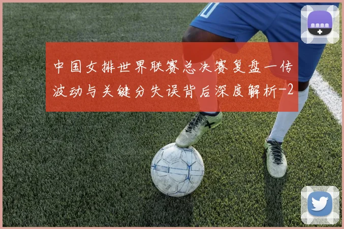 中国女排世界联赛总决赛复盘一传波动与关键分失误背后深度解析