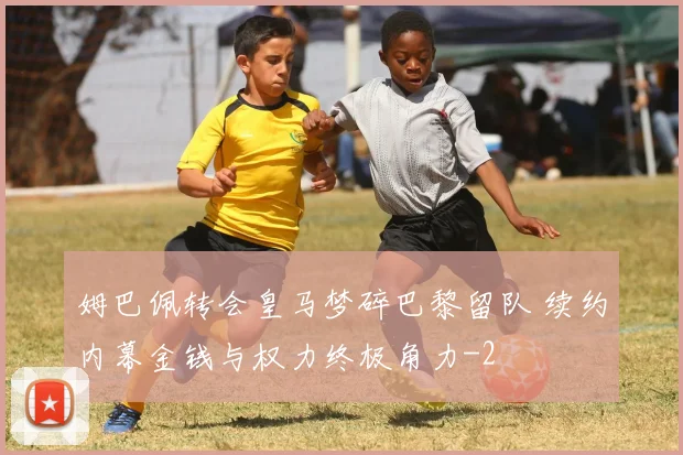 姆巴佩转会皇马梦碎巴黎留队 续约内幕金钱与权力终极角力