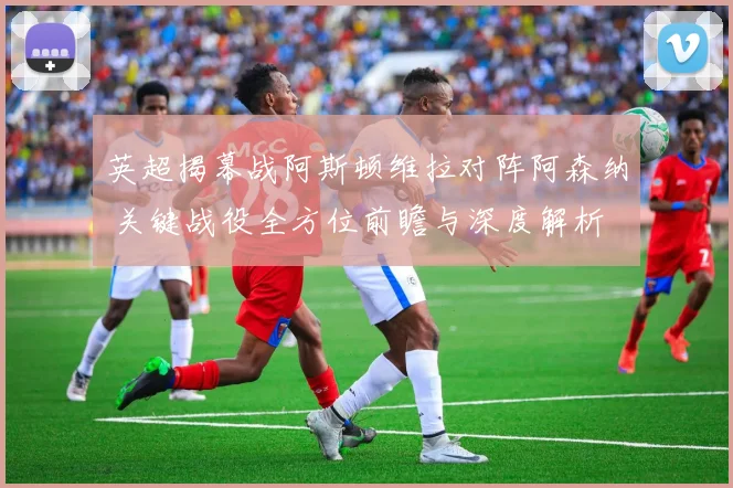 英超揭幕战阿斯顿维拉对阵阿森纳 关键战役全方位前瞻与深度解析