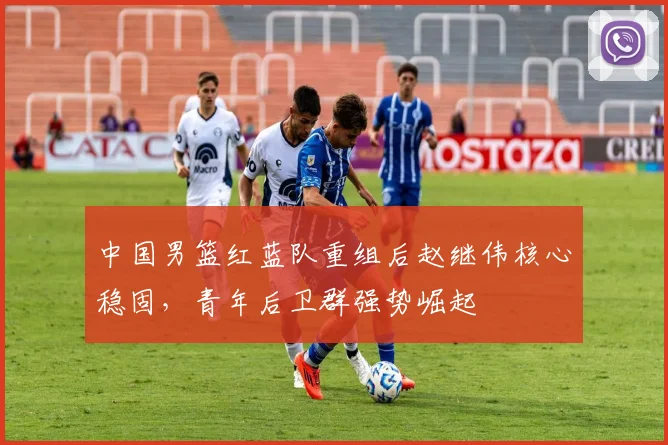 中国男篮红蓝队重组后赵继伟核心稳固，青年后卫群强势崛起