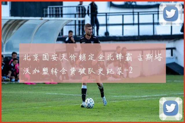 北京国安天价锁定全北锋霸 古斯塔沃加盟转会费破队史纪录