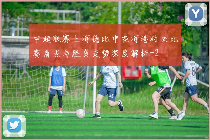 中超联赛上海德比申花海港对决比赛看点与胜负走势深度解析