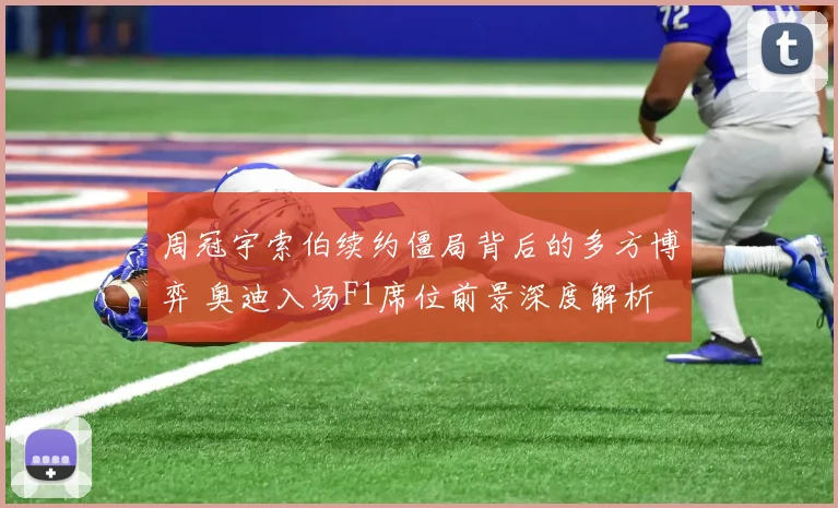 周冠宇索伯续约僵局背后的多方博弈 奥迪入场F1席位前景深度解析
