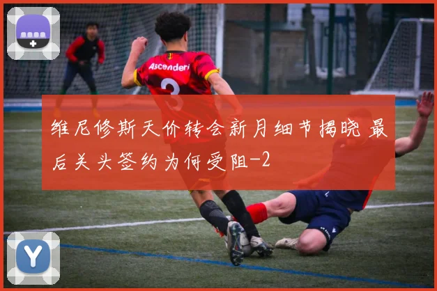 维尼修斯天价转会新月细节揭晓 最后关头签约为何受阻
