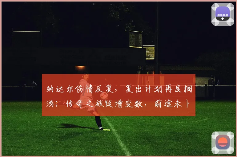 纳达尔伤情反复，复出计划再度搁浅；传奇之旅陡增变数，前途未卜