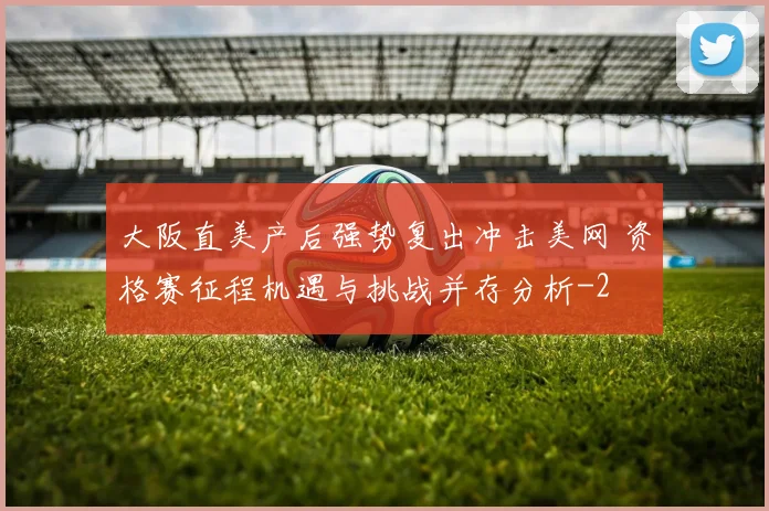 大阪直美产后强势复出冲击美网 资格赛征程机遇与挑战并存分析
