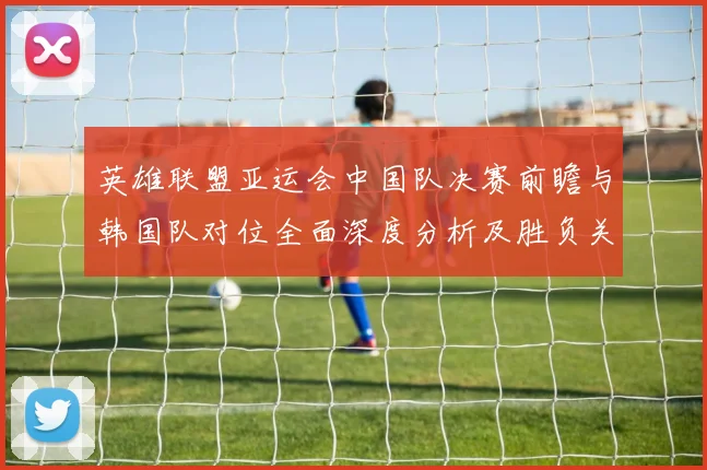 英雄联盟亚运会中国队决赛前瞻与韩国队对位全面深度分析及胜负关键