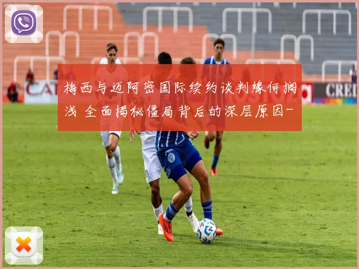 梅西与迈阿密国际续约谈判缘何搁浅 全面揭秘僵局背后的深层原因
