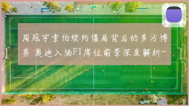 周冠宇索伯续约僵局背后的多方博弈 奥迪入场F1席位前景深度解析