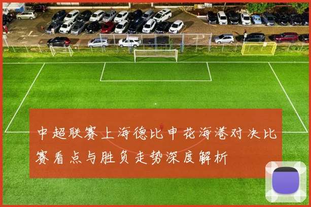 中超联赛上海德比申花海港对决比赛看点与胜负走势深度解析