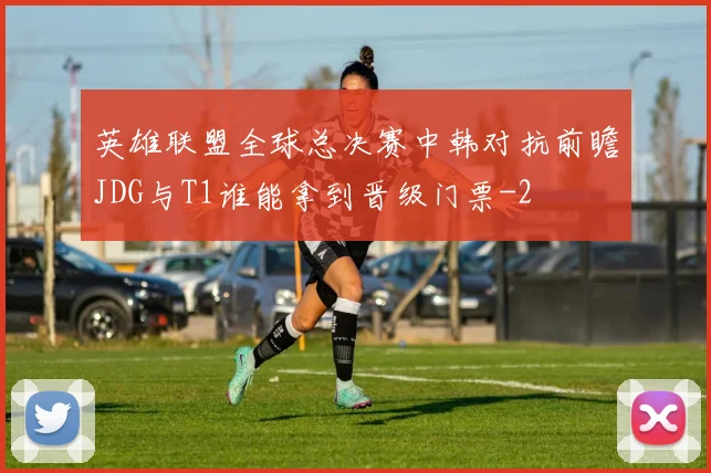 英雄联盟全球总决赛中韩对抗前瞻JDG与T1谁能拿到晋级门票