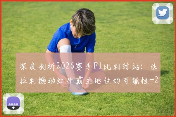 深度剖析2026赛季F1比利时站：法拉利撼动红牛霸主地位的可能性