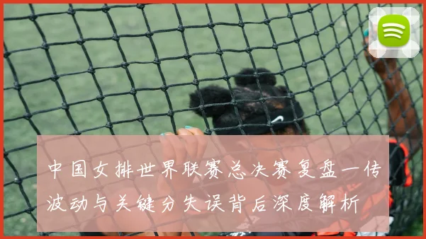 中国女排世界联赛总决赛复盘一传波动与关键分失误背后深度解析