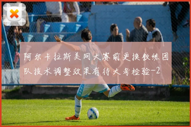 阿尔卡拉斯美网大赛前更换教练团队技术调整效果有待大考检验