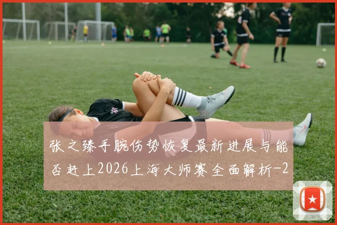 张之臻手腕伤势恢复最新进展与能否赶上2026上海大师赛全面解析