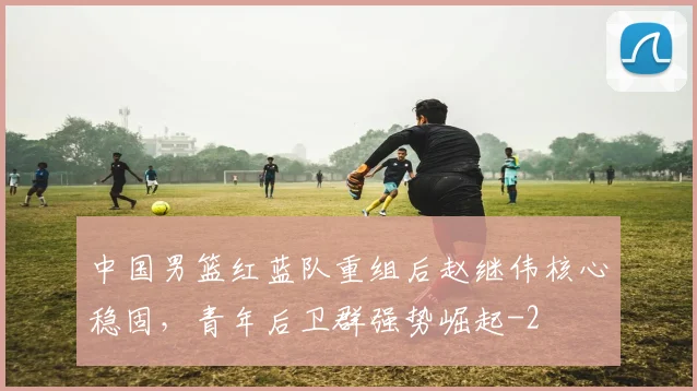 中国男篮红蓝队重组后赵继伟核心稳固,青年后卫群强势崛起