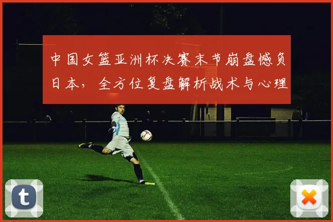 中国女篮亚洲杯决赛末节崩盘憾负日本，全方位复盘解析战术与心理得失