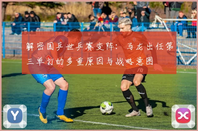解密国乒世乒赛变阵：马龙出任第三单打的多重原因与战略意图