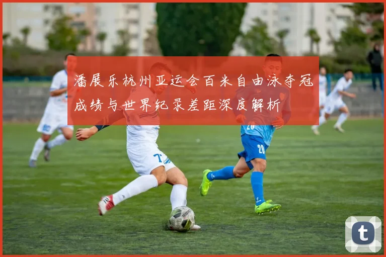 潘展乐杭州亚运会百米自由泳夺冠成绩与世界纪录差距深度解析